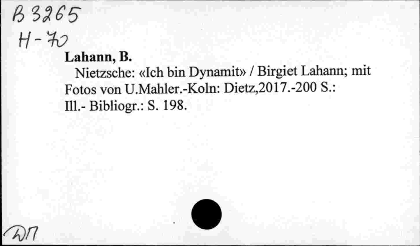 ﻿6 356$
H-K
Lahann, B.
Nietzsche: «Ich bin Dynamit» / Birgiet Lahann; mit Fotos von U.Mahler.-Koln: Dietz,2017.-200 S.: 111,- Bibliogr.: S. 198.
60/7